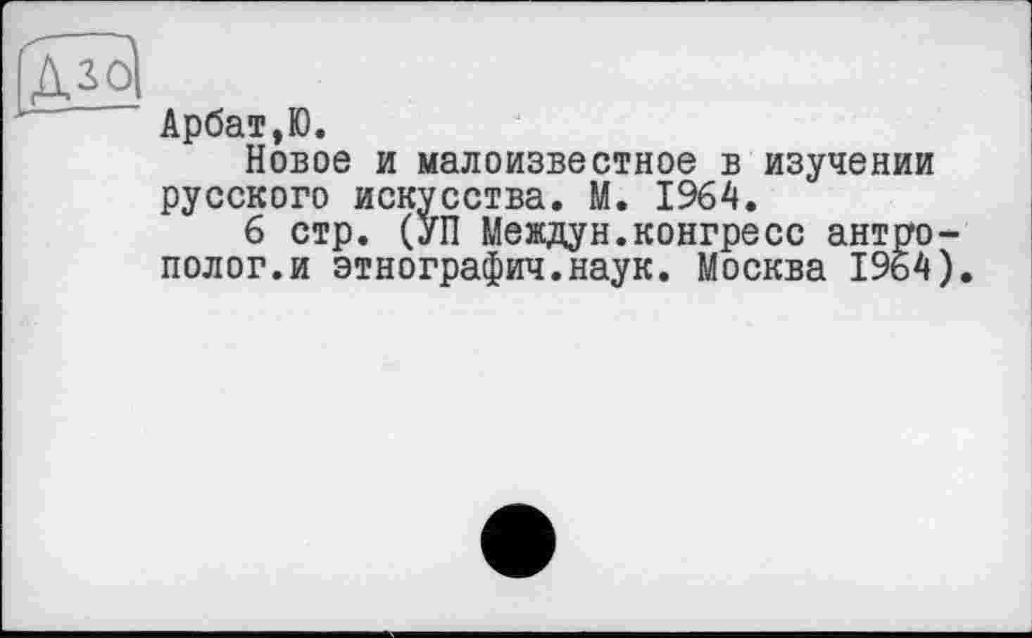 ﻿'aJo|
Арбат,Ю.
Новое и малоизвестное в изучении русского искусства. М. 1964.
6 стр. (УП Междун.конгресс антрополог, и этнографии.наук. Москва 1964).